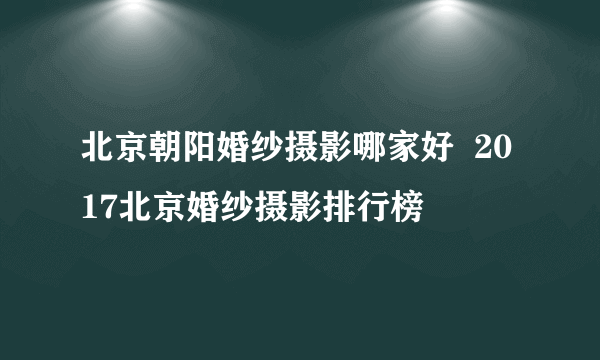 北京朝阳婚纱摄影哪家好  2017北京婚纱摄影排行榜