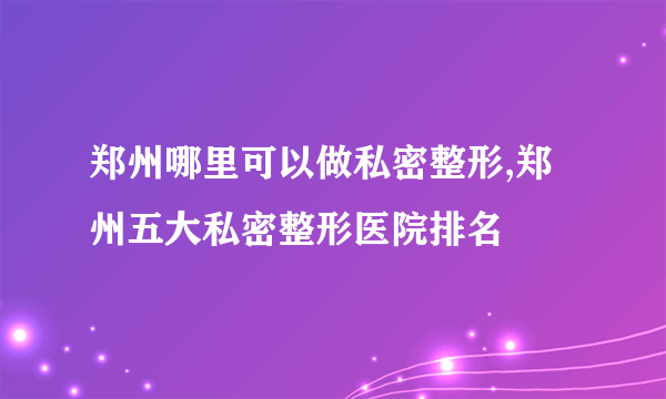 郑州哪里可以做私密整形,郑州五大私密整形医院排名