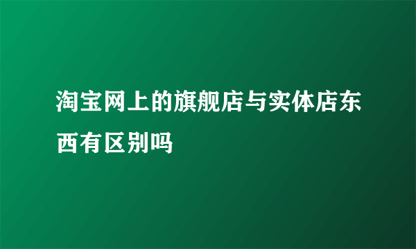 淘宝网上的旗舰店与实体店东西有区别吗