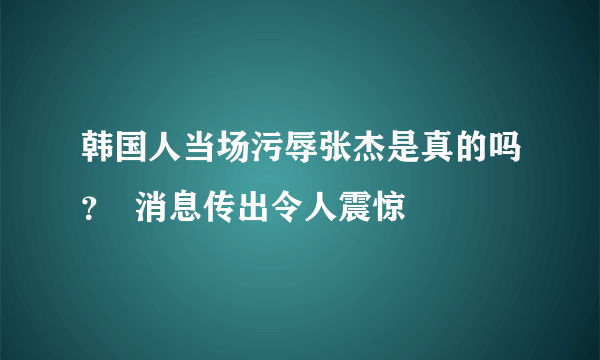 韩国人当场污辱张杰是真的吗？  消息传出令人震惊