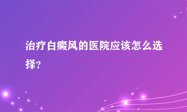 治疗白癜风的医院应该怎么选择？