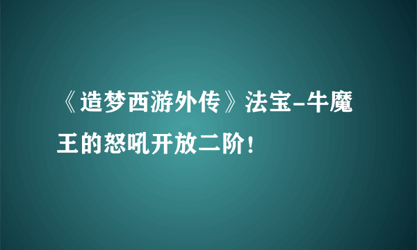 《造梦西游外传》法宝-牛魔王的怒吼开放二阶！