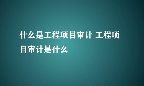 什么是工程项目审计 工程项目审计是什么