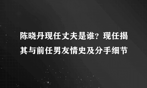 陈晓丹现任丈夫是谁？现任揭其与前任男友情史及分手细节