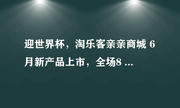 迎世界杯，淘乐客亲亲商城 6月新产品上市，全场8 8折优惠！满188包邮，送的避孕套到底好不好？