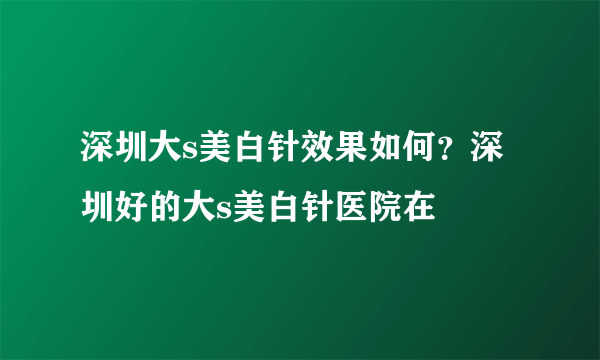 深圳大s美白针效果如何？深圳好的大s美白针医院在