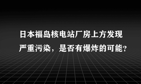 日本福岛核电站厂房上方发现严重污染，是否有爆炸的可能？