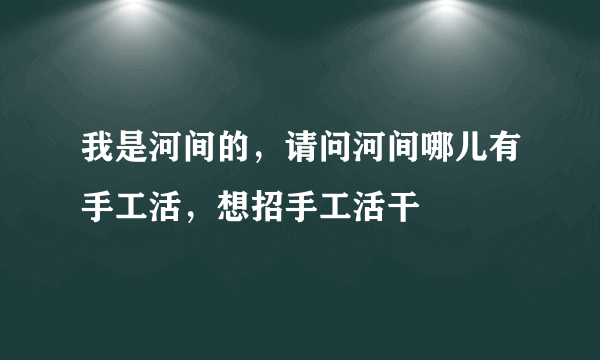 我是河间的，请问河间哪儿有手工活，想招手工活干