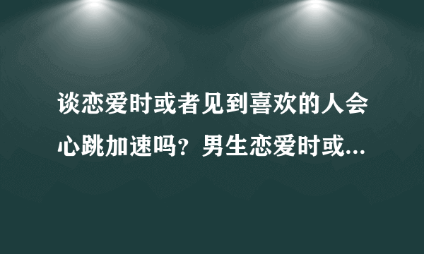 谈恋爱时或者见到喜欢的人会心跳加速吗？男生恋爱时或者见到喜欢的人会心跳加速吗？女生呢？见到喜欢的人