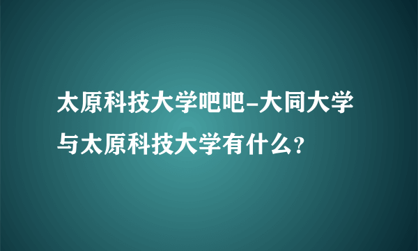 太原科技大学吧吧-大同大学与太原科技大学有什么？