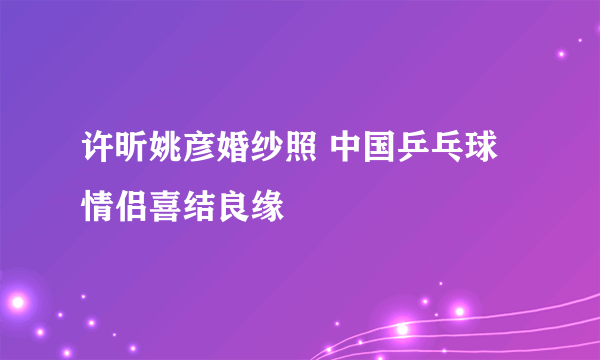 许昕姚彦婚纱照 中国乒乓球情侣喜结良缘