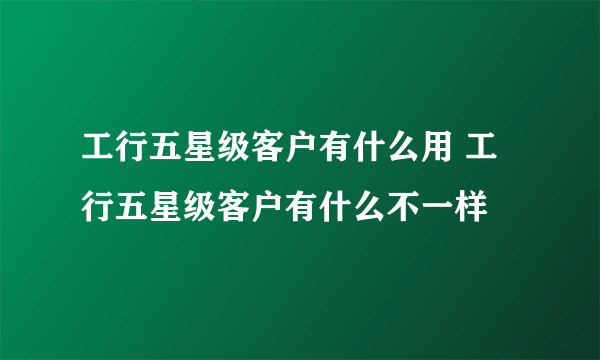 工行五星级客户有什么用 工行五星级客户有什么不一样