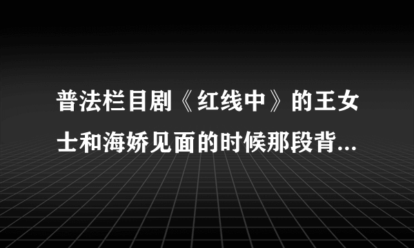 普法栏目剧《红线中》的王女士和海娇见面的时候那段背景音乐是什么歌啊？？？求大师们告诉小弟吧！