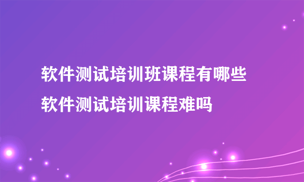 软件测试培训班课程有哪些 软件测试培训课程难吗