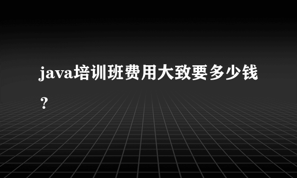 java培训班费用大致要多少钱？