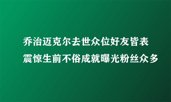 乔治迈克尔去世众位好友皆表震惊生前不俗成就曝光粉丝众多