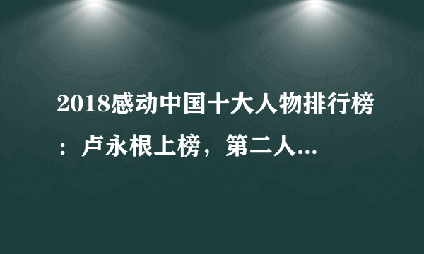 2018感动中国十大人物排行榜：卢永根上榜，第二人民的樵夫