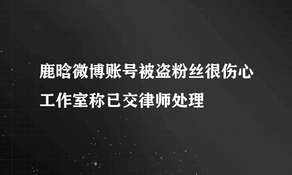 鹿晗微博账号被盗粉丝很伤心工作室称已交律师处理