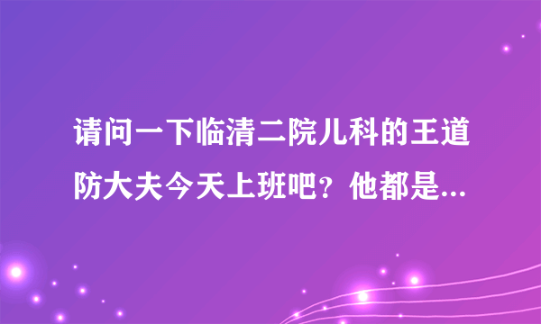 请问一下临清二院儿科的王道防大夫今天上班吧？他都是星期几上班啊，