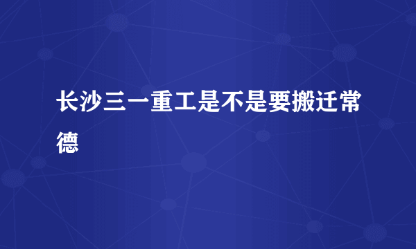 长沙三一重工是不是要搬迁常德