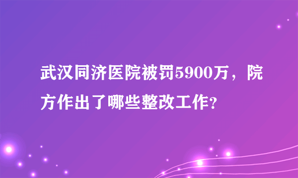 武汉同济医院被罚5900万，院方作出了哪些整改工作？