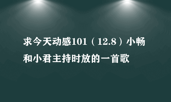 求今天动感101（12.8）小畅和小君主持时放的一首歌