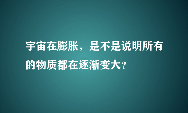 宇宙在膨胀，是不是说明所有的物质都在逐渐变大？