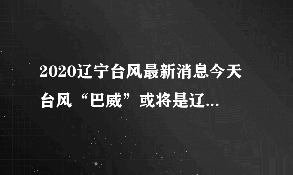 2020辽宁台风最新消息今天 台风“巴威”或将是辽宁71年来最强台风