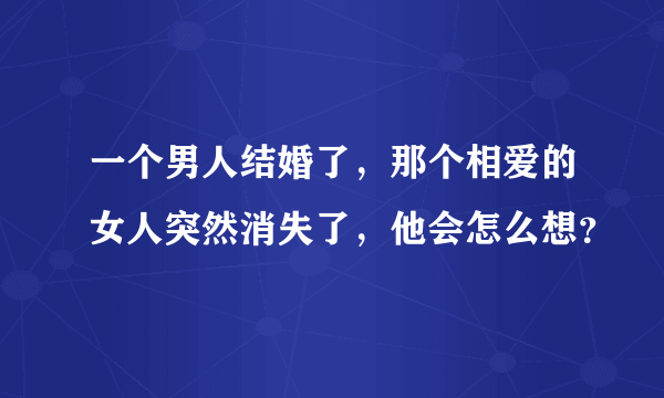 一个男人结婚了，那个相爱的女人突然消失了，他会怎么想？