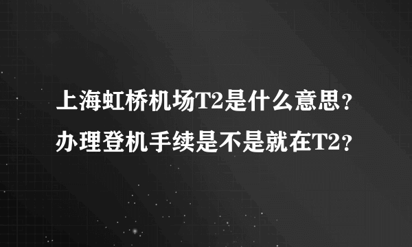 上海虹桥机场T2是什么意思？办理登机手续是不是就在T2？