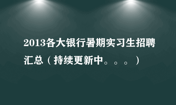 2013各大银行暑期实习生招聘汇总（持续更新中。。。）