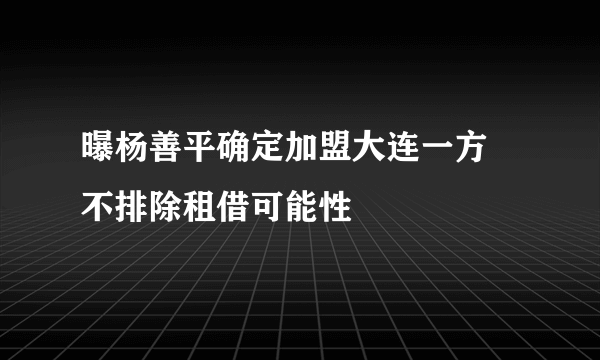 曝杨善平确定加盟大连一方 不排除租借可能性