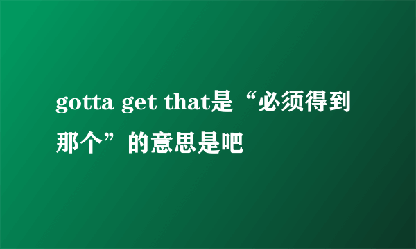 gotta get that是“必须得到那个”的意思是吧