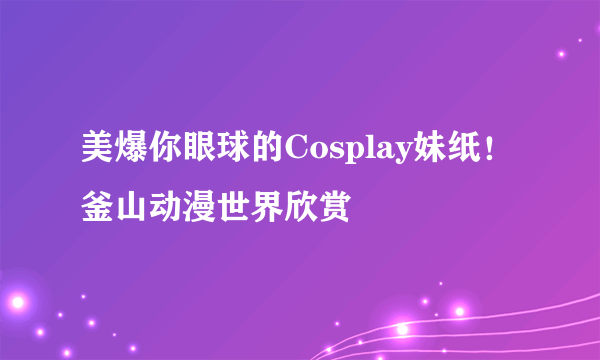 美爆你眼球的Cosplay妹纸！釜山动漫世界欣赏