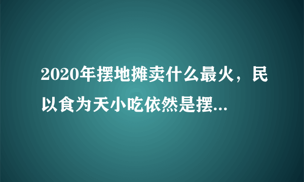 2020年摆地摊卖什么最火，民以食为天小吃依然是摆地摊最火的一个小项目-飞外网