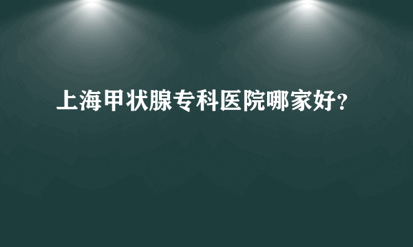 上海甲状腺专科医院哪家好？