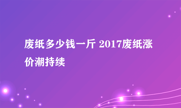 废纸多少钱一斤 2017废纸涨价潮持续