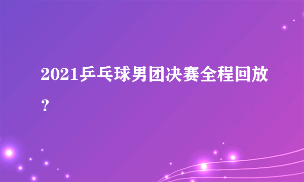 2021乒乓球男团决赛全程回放？