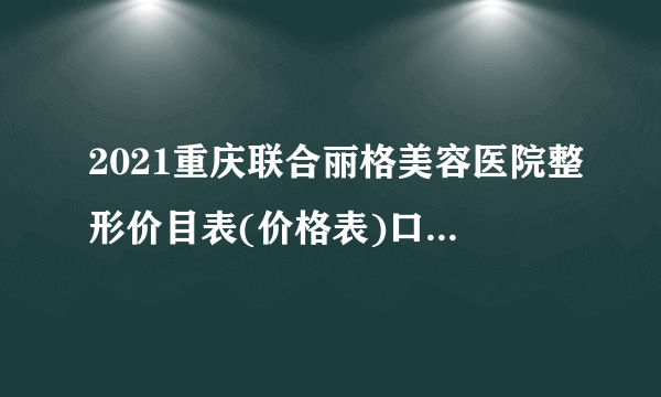 2021重庆联合丽格美容医院整形价目表(价格表)口碑怎么样_正规吗_地址