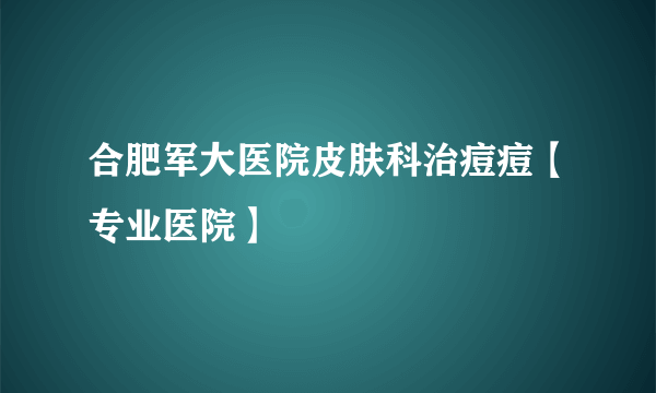 合肥军大医院皮肤科治痘痘【专业医院】