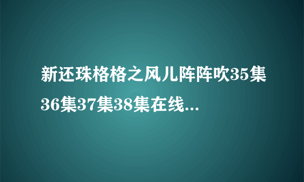 新还珠格格之风儿阵阵吹35集36集37集38集在线 新还珠格格之风儿阵阵吹33集34集观看/35集36预告剧情