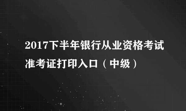 2017下半年银行从业资格考试准考证打印入口（中级）