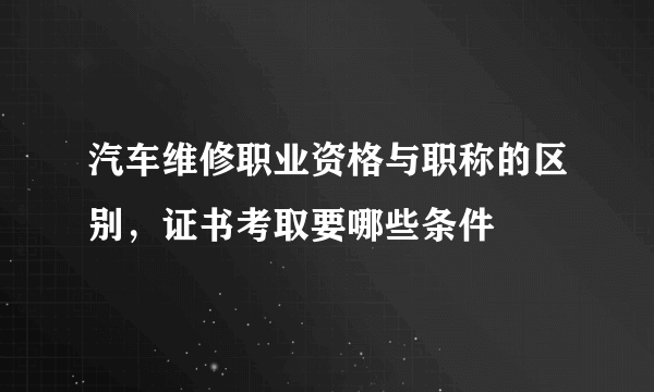 汽车维修职业资格与职称的区别，证书考取要哪些条件