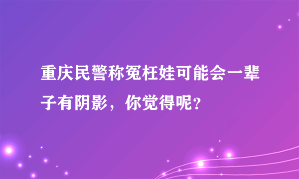 重庆民警称冤枉娃可能会一辈子有阴影，你觉得呢？