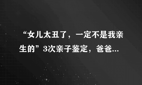 “女儿太丑了，一定不是我亲生的”3次亲子鉴定，爸爸更郁闷了