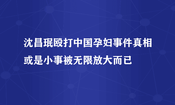 沈昌珉殴打中国孕妇事件真相或是小事被无限放大而已