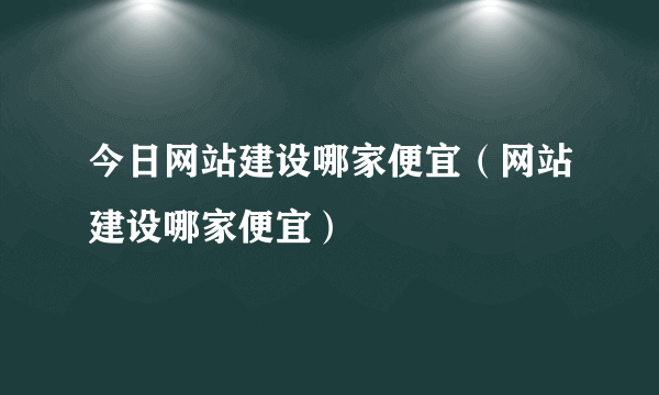 今日网站建设哪家便宜（网站建设哪家便宜）