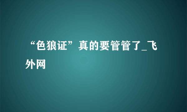 “色狼证”真的要管管了_飞外网