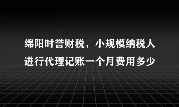 绵阳时誉财税，小规模纳税人进行代理记账一个月费用多少