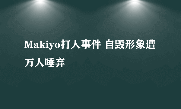 Makiyo打人事件 自毁形象遭万人唾弃